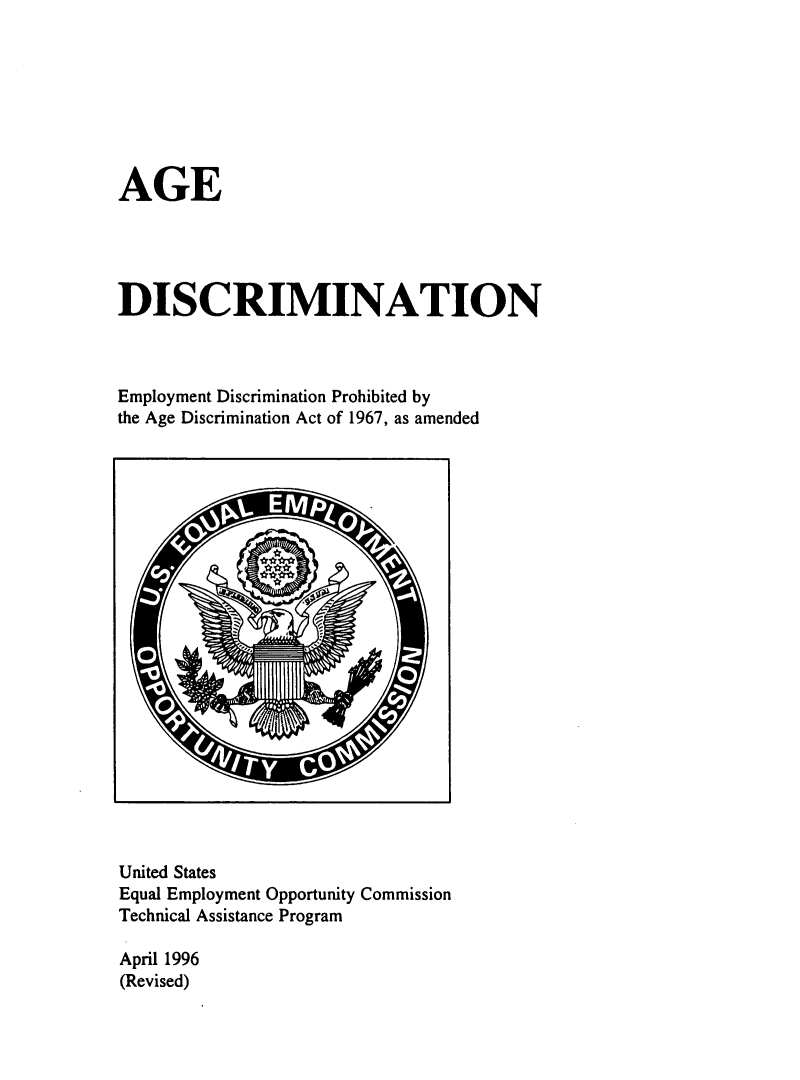 handle is hein.beal/agdisemp0001 and id is 1 raw text is: 








AGE





DISCRIMINATION



Employment Discrimination Prohibited by
the Age Discrimination Act of 1967, as amended


United States
Equal Employment Opportunity Commission
Technical Assistance Program

April 1996
(Revised)


