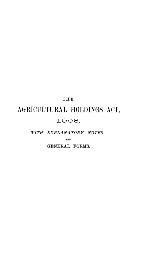 handle is hein.beal/agrihact0001 and id is 1 raw text is: THE
AGRICULTURAL HOLDINGS ACT,
1908,
WITH EXPLANATORY NOTES
GENERAL FORMS.


