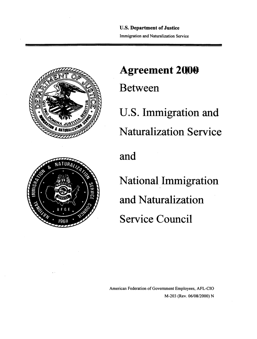 handle is hein.beal/agrimmntr0001 and id is 1 raw text is: 



U.S. Department of Justice
Immigration and Naturalization Service


       k '


       cc
       a


       .4tQ
         0
  JU
AWT


American Federation of Government Employees, AFL-CIO
                M-203 (Rev. 06/08/2000) N


Agreement 200


Between



U.S.   Immigration and


Naturalization Service



and



National Immigration


and  Naturalization


Service Council


