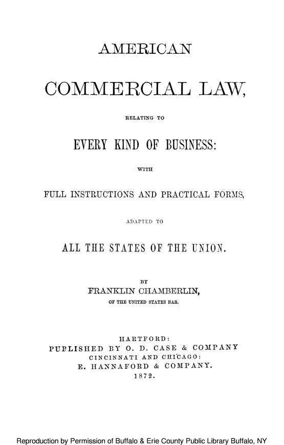 handle is hein.beal/aialreb0001 and id is 1 raw text is: AMERICAN
COMMERCIAL LAW
RELATING TO
EVERY KIND OF BUSINESS:
WITH
FULL INSTRUCTIONS AND PRACTICAL FORMS,
ADAPTED TO
ALL THE STATES OF THE UNION.
BY
FRANKLIN CHAMBERLIN,
OF THE UNITED STATES BAR.

HARTFORD:
PUPLISHED BY 0. D. CASE & CO1PANY
CINCINNATI AND CHI'CAGO:
E. HANNAFORD & COMPANY.
1872.

Reproduction by Permission of Buffalo & Erie County Public Library Buffalo, NY


