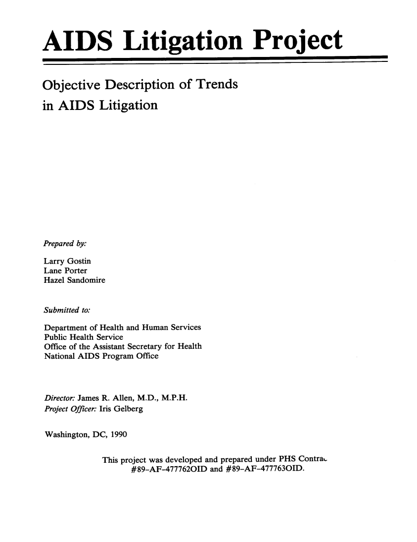 handle is hein.beal/aidslgp0001 and id is 1 raw text is: 



AIDS Litigation Project



Objective Description of Trends

in AIDS Litigation














Prepared by:

Larry Gostin
Lane Porter
Hazel Sandomire


Submitted to:

Department of Health and Human Services
Public Health Service
Office of the Assistant Secretary for Health
National AIDS Program Office



Director: James R. Allen, M.D., M.P.H.
Project Officer: Iris Gelberg


Washington, DC, 1990


            This project was developed and prepared under PHS Contra.
                  #89-AF--4777620ID and #89-AF-4777630ID.


