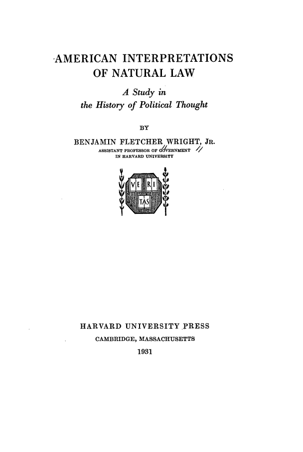 handle is hein.beal/ainl0001 and id is 1 raw text is: AMERICAN INTERPRETATIONS
OF NATURAL LAW
A Study in
the History of Political Thought
BY
BENJAMIN FLETCHER WRIGHT, JR.
ASSISTANT PROFESSOR OF ERNMENT
IN HARVARD UrNVERSITY

HARVARD UNIVERSITY PRESS
CAMBRIDGE, MASSACHUSETTS
1931


