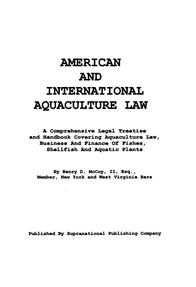 handle is hein.beal/aintaqual0001 and id is 1 raw text is: AME RI CAN
AND
INTERNATIONAL
AQUACULTURE LAW
A Comprehensive Legal Treatise
and Handbook Covering Aquaculture Law,
Business And Finance Of Fishes,
Shellfish And Aquatic Plants
By Henry D. McCoy, II, Esq.,
Member, New York and West Virginia Bars

Published By Supranational Publishing Company


