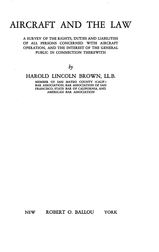 handle is hein.beal/aircftaw0001 and id is 1 raw text is: 





AIRCRAFT AND THE LAW


     A SURVEY OF THE RIGHTS, DUTIES AND LIABILITIES
     OF ALL PERSONS CONCERNED WITH AIRCRAFT
     OPERATION, AND THE INTEREST OF THE GENERAL
          PUBLIC IN CONNECTION THEREWITH



                       by

      HAROLD LINCOLN       BROWN, LL.B.
          MEMBER OF SAN MATEO COUNTY (CALIF.)
          BAR ASSOCIATION, BAR ASSOCIATION OF SAN
          FRANCISCO, STATE BAR OF CALIFORNIA, AND
               AMERICAN BAR ASSOCIATION


NEW     ROBERT 0. BALLOU


YORK


