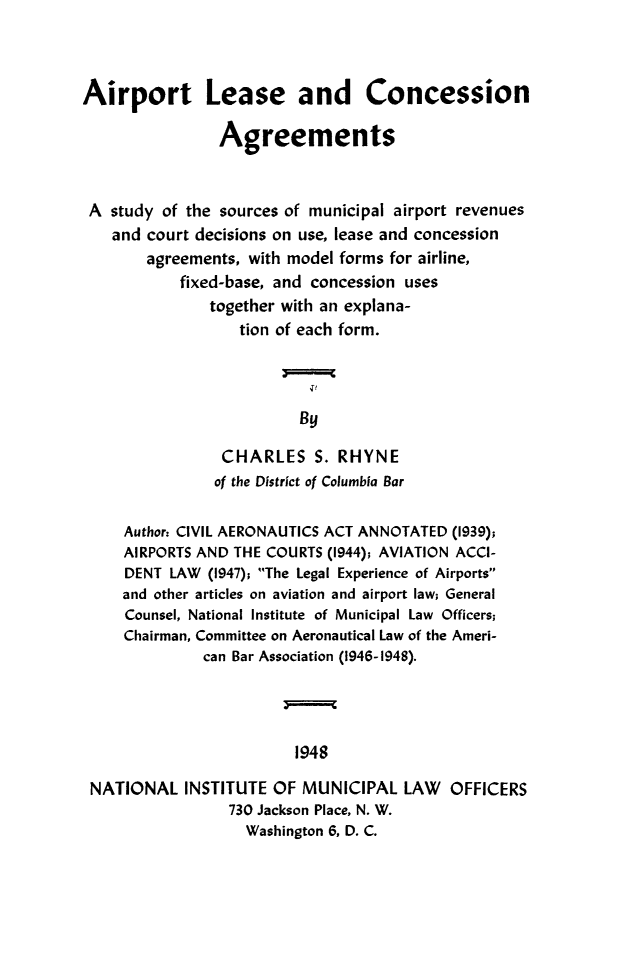 handle is hein.beal/airconc0001 and id is 1 raw text is: Airport Lease and Concession
Agreements
A study of the sources of municipal airport revenues
and court decisions on use, lease and concession
agreements, with model forms for airline,
fixed-base, and concession uses
together with an explana-
tion of each form.
j
By
CHARLES S. RHYNE
of the District of Columbia Bar
Author, CIVIL AERONAUTICS ACT ANNOTATED (1939);
AIRPORTS AND THE COURTS (1944); AVIATION ACCI-
DENT LAW (1947); The Legal Experience of Airports
and other articles on aviation and airport law; General
Counsel, National Institute of Municipal Law Officers;
Chairman, Committee on Aeronautical Law of the Ameri-
can Bar Association (1946-1948).
1948
NATIONAL INSTITUTE OF MUNICIPAL LAW OFFICERS
730 Jackson Place, N. W.
Washington 6, D. C.


