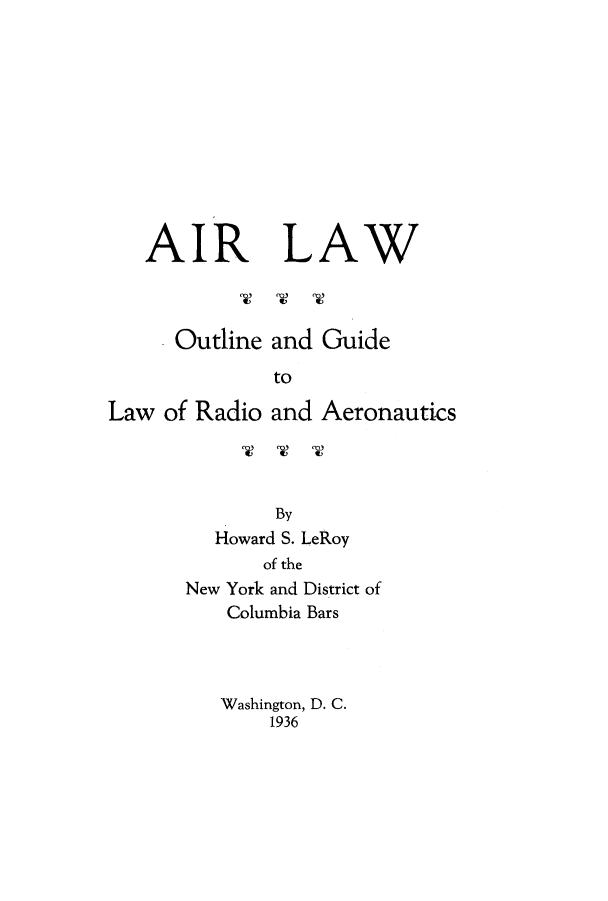 handle is hein.beal/airlaout0001 and id is 1 raw text is: AIR LAW

Outline and Guide
to
Law of Radio and Aeronautics

By
Howard S. LeRoy
of the
New York and District of
Columbia Bars
Washington, D. C.
1936


