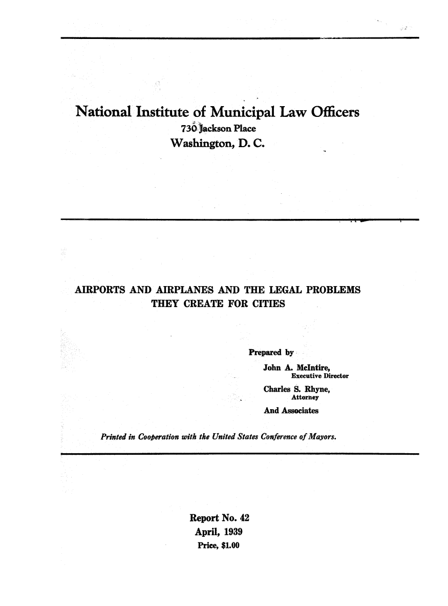 handle is hein.beal/airplebct0001 and id is 1 raw text is: 










National Institute of Municipal Law Officers
                     730 Jackson Place
                   Washington,   D. C.


AIRPORTS   AND  AIRPLANES AND THE LEGAL PROBLEMS
               THEY   CREATE   FOR  CITIES




                                   Prepared by
                                      John A. McIntire,
                                            Executive Director
                                      Charles S. Rhyne,
                                            Attorney
                                      And Associates


     Printed in Coofieration with the United States Conference of Mayors.


Report No. 42
April, 1939
  Price, $1.00


