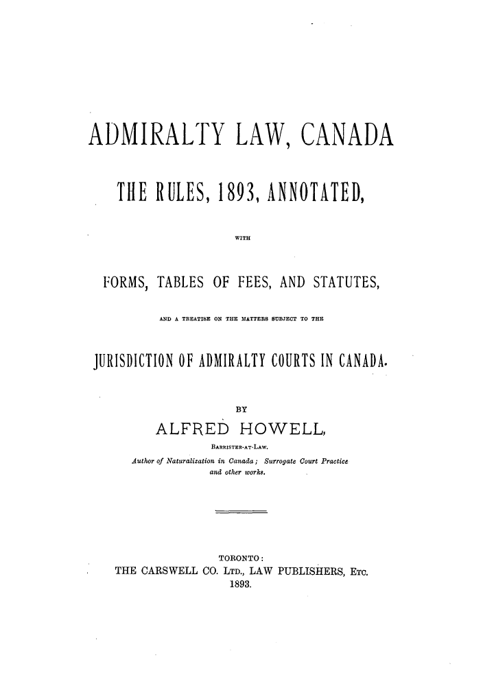 handle is hein.beal/alcarms0001 and id is 1 raw text is: ï»¿ADMIRALTY LAW, CANADA
THE RULES, 1893, ANNOTATED,
WITH
FORMS, TABLES OF FEES, AND STATUTES,
AND A TREATISE ON THE MATTERS SUBJECT TO THE
JURISDICTION OF ADMIRALTY COURTS IN CANADA.
BY
ALFRED HOWELL,
BARRISTER-AT-LAW.
Author of Naturalization in Canada; Surrogate Court Practice
and other works.
TORONTO:
THE CARSWELL CO. LTD., LAW PUBLISHERS, ETC.
1893.


