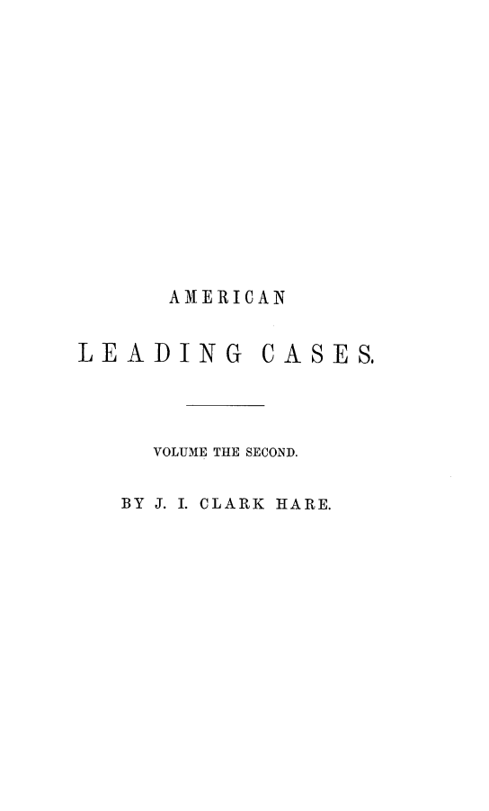 handle is hein.beal/alcbs0002 and id is 1 raw text is: A ME RIC A N
LEADING CASES.
VOLUME THE SECOND.
BY J. I. CLARK HARE.


