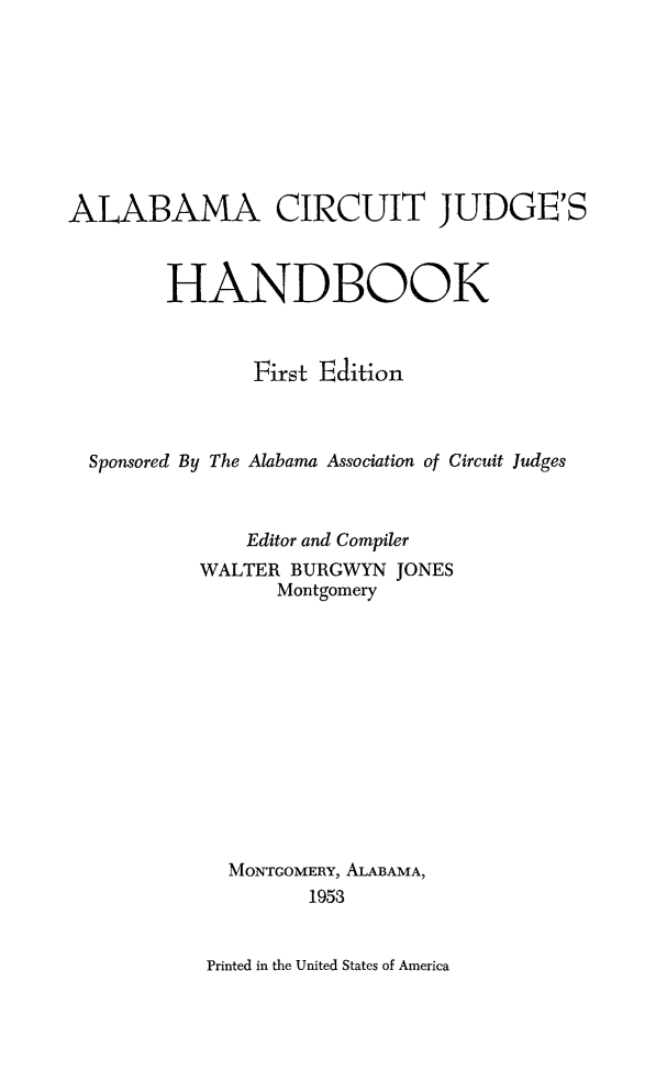 handle is hein.beal/alcirjuh0001 and id is 1 raw text is: 









ALABAMA CIRCUIT JUDGE'S



        HANDBOOK



               First Edition



  Sponsored By The Alabama Association of Circuit Judges



              Editor and Compiler
           WALTER BURGWYN  JONES
                 Montgomery













             MONTGOMERY, ALABAMA,
                   1953


Printed in the United States of America


