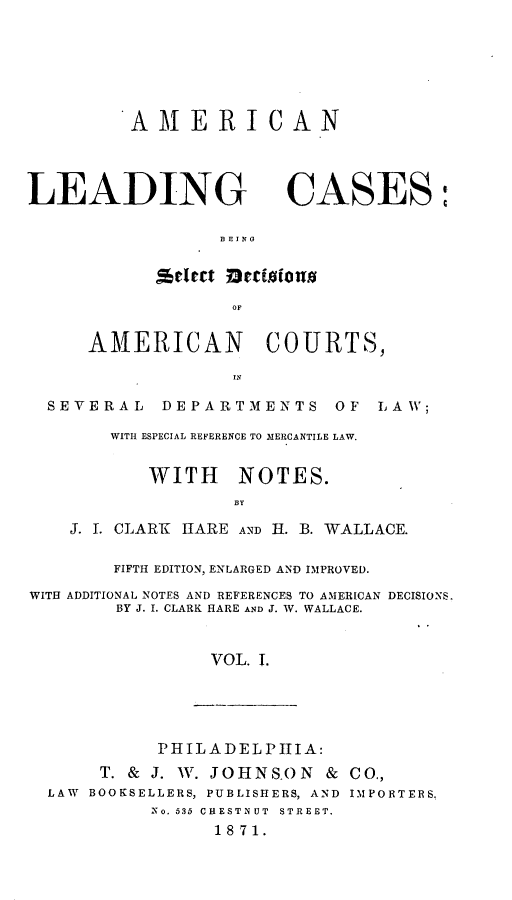 handle is hein.beal/aleamenla0001 and id is 1 raw text is: AMERICAN

LEADING CASES:
BEING
OF
AMERICAN COURTS,
SEVERAL DEPARTMENTS OF LAW;
WITH ESPECIAL REFERENCE TO MERCANTILE LAW.
WITH NOTES.
BY
J. I. CLARK HARE AND H. B. WALLACE.
FIFTH EDITION, ENLARGED AND IMPROVED.
WITH ADDITIONAL NOTES AND REFERENCES TO AMERICAN DECISIONS.
BY J. I. CLARK HARE AND J. W. WALLACE.
VOL. T.

PHILADELPHIA:
T. & J. W. JOHNSON & CO.,
LAW BOOKSELLERS, PUBLISHERS, AND IMPORTERS.
No. 535 CHESTNUT STREET.
18 71.


