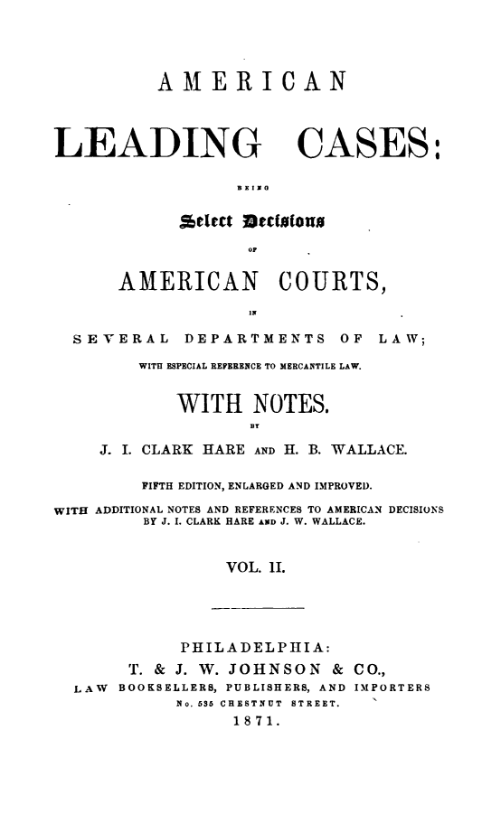 handle is hein.beal/aleamenla0002 and id is 1 raw text is: AMERICAN

LEADING CASES:
SctW Dttalous
AMERICAN COURTS,
SEVERAL DEPARTMENTS OF LAW;
WITH ESPECIAL REFERENCE TO MERCANTILE LAW.
WITH NOTES.
BY
J. I. CLARK HARE AND H. B. WALLACE.
FIFTH EDITION, ENLARGED AND IMPROVED.
WITH ADDITIONAL NOTES AND REFERENCES TO AMERICAN DECISIONS
BY J. I. CLARK HARE AND J. W. WALLACE.
VOL. 11.

PHILADELPHIA:
T. & J. W. JOHNSON & CO.,
LAW BOOKSELLERS, PUBLISHERS, AND IMPORTERS
No. 535 CRESTNUT STREET.
1871.



