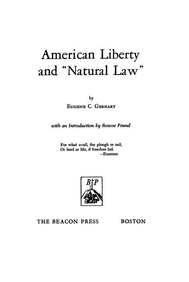 handle is hein.beal/alibern0001 and id is 1 raw text is: American Liberty
and Natural Law
by
EUGENE C. GERHART

with an Introduction by Roscoe Pound
For what avail, the plough or sail,
Or land or life, if freedom fail.
-Emerson

THE BEACON PRESS

BOSTON


