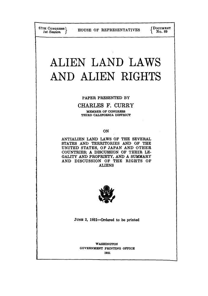 handle is hein.beal/alierig0001 and id is 1 raw text is: 67TH CONGRESS

HOUSE OF REPRESENTATIVES

DOCUMENT
No. 89

ALIEN LAND LAWS
AND ALIEN RIGHTS
PAPER PRESENTED BY
CHARLES F. CURRY
MEMBER OF CONGRESS
THIRD CALIFORNIA DISTRICT
ON
ANTIALIEN LAND LAWS OF THE SEVERAL
STATES AND TERRITORIES AND OF THE
UNITED STATES, OF JAPAN AND OTHER
COUNTRIES; A DISCUSSION OF THEIR LE-
GALITY AND PROPRIETY, AND A SUMMARY
AND DISCUSSION OF THE RIGHTS OF
ALIENS

JUNE 2, 1921-,-Ordered to be printed
WASHINGTON
GOVERNMENT PRINTING OFFICE
1921


