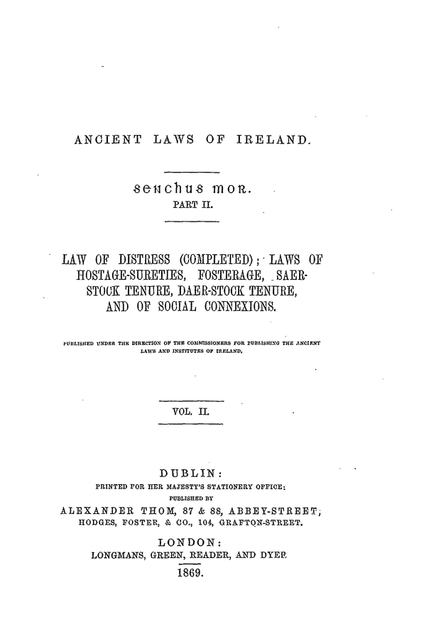 handle is hein.beal/alii0002 and id is 1 raw text is: ANCIENT LAWS OF IRELAND.
8eicbut moi.
PART IL

LAW   OF DISTRESS (COMPLETED);- LAWS OF
HOSTAGE-SURETIES, FOSTERAGE, SAER-
STOCK TENURE, DAER-STOCK TENURE,
AND OF SOCIAL CONNEXIONS.
PUBLISHED UNDER TII DIRECTION OF THE COMISSIONERS FOR PUBLISHING THE ANCIENT
LAWS AND INSTITUTES OF IRELAND.
VOL. II.

DUBLIN:
PRINTED POR IIER MAJESTY'S STATIONERY OFFICE:
PUBLISHED BY
ALEXANDER THOM, 87 & 88, ABBEY-STREET,
HODGES, FOSTER, & CO., 104, GRAFTON-STREET.

LONDON:
LONGMANS, GREEN, READER, AND) DYER
1869.


