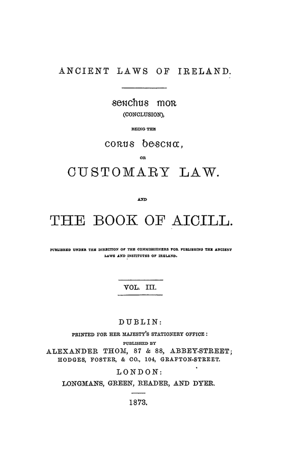 handle is hein.beal/alii0003 and id is 1 raw text is: ANCIENT       LAWS     OF   IRELAND.
wiicbhu.8  mom
(CONCLUSION),
BEIXG TE
cozu8   b   csCc,
OR
CUSTOMAP Y LAW.
THE BOOK OF AICILL.
P'UBLIHI9I  UNDER THE DIrECTIOX OF THE COMMISSIONERS FOR PUBLISHING THE ANCIENT
LAWS AND INSTITUTES OF IRELAND.
VOL. III.
DUBLIN:
PRINTED FOR HER MAJESTY'S STATIONERY OFFICE:
PUBLISHED BY
ALEXANDER THOM, 87 & 88, ABBEY-STREET;
HODGES, FOSTER, & CO., 104, GRAFTON-STREET.
LONDON:
LONGMANS, GREEN, READER, AND DYER.
1873.


