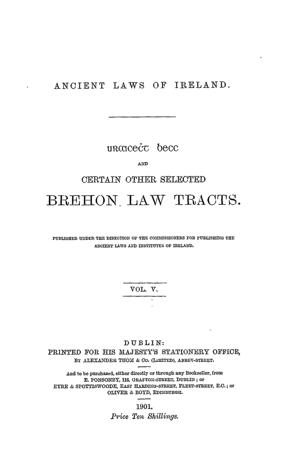 handle is hein.beal/alii0005 and id is 1 raw text is: ANCIENT LAWS OF IRELAND.
u ccicedT becc
AND
CERTAIN OTHER SELECTED
BREIION LAW TRACTS.
PUBLISHED UNDER THE DIREOTION OF THE COINISSIONERS FOR PUBLISHING THE
ANCIENT LAWS AND INSTITUTES OF IRELAND.
VOL. V.

DUBLIN:
PRINTED FOR HIS MAJESTY'S STATIONERY OFFICE,
BY ALEXANDER THOM & Co. (LiIITED), ABBEY-STREET.
And to be purchased, either directly or through any Bookseller, from
E. PONSONBY, 116, GRATON-STREET, DUBLIN; or
EYRE & SPOTTISWOODE, EAST HA DIKG-STREET, FLEET-STREET, E.C.; or
OLIVER & BOYD, EDINBURGH.
1901.
1ice Te5n Shilings.


