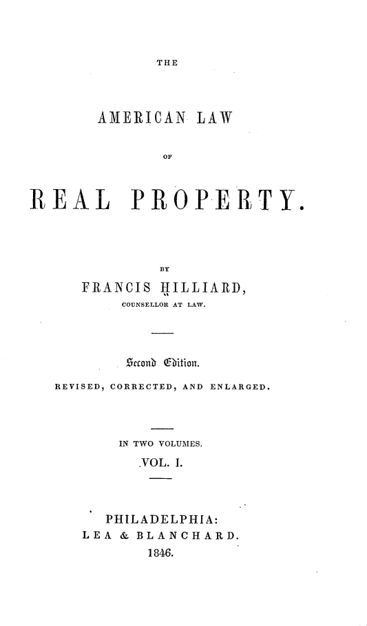 handle is hein.beal/alorp0001 and id is 1 raw text is: THE

AMERICAN LAW
OF P
REAL PROPERTY.
DY

FRANCIS HILLIARD,
COUNSELLOR AT LAW.
etonD Q itioit.
REVISED, CORRECTED, AND ENLARGED.
IN TWO VOLUMES.
.VOL. I.
PHILADELPHIA:
LEA & BLANCHARD.
1846.


