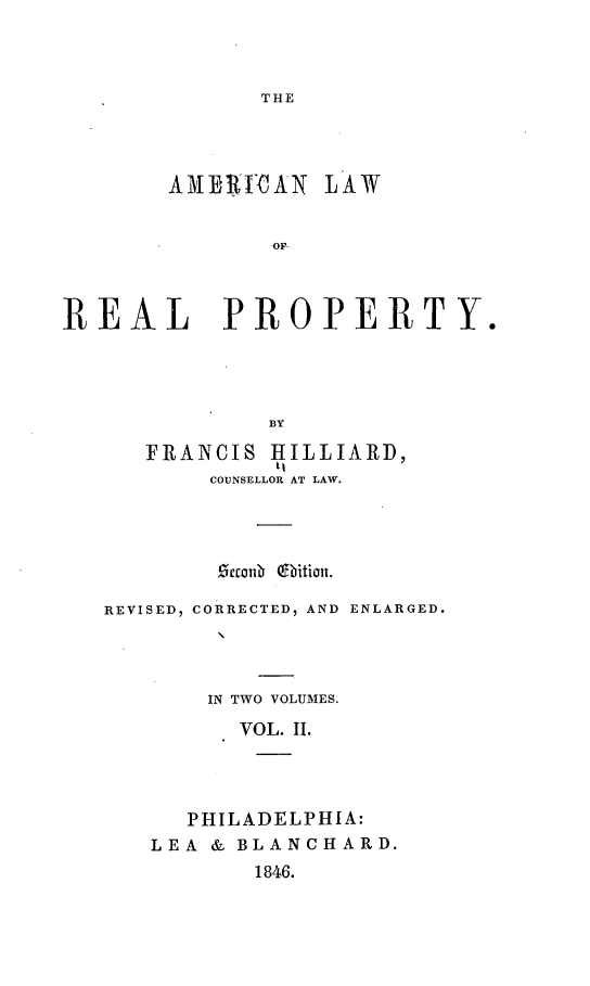 handle is hein.beal/alorp0002 and id is 1 raw text is: THE

AME$ICAN LAW
OF.
REAL PROPERTY.
BY

FRANCIS HILLIARD,
COUNSELLOR AT LAW.
eanr   ition.
REVISED, CORRECTED, AND ENLARGED.
IN TWO VOLUMES.
VOL. II.
PHILADELPHIA:
LEA & BLANCHARD.
1846.


