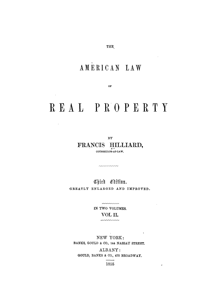 handle is hein.beal/alrpty0002 and id is 1 raw text is: THE

AMERICAN LAW
OF

REAL

PROPERTY

BY
FRANCIS HILLIARD,
COUNSELLOR-AT-LAW.
GREATLY ENLARGED AND IMPROVED.
IN TWO VOLUMES.
VOL IL
NEW YORK:
BANKSj GOULD & CO., 144 NASSAU STREET.
ALBANY:
GOULD, BANKS & C0., 415 BROADWAY.
1855


