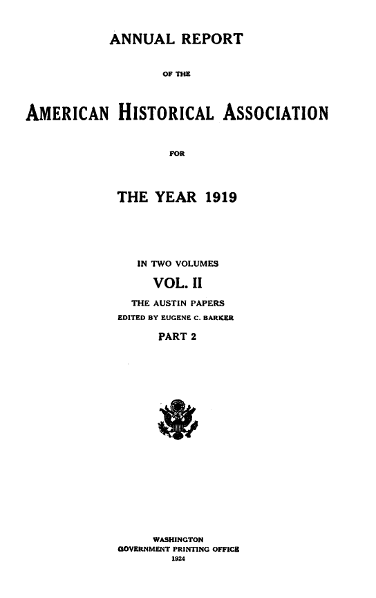 handle is hein.beal/alrtoanhlan0002 and id is 1 raw text is: 


            ANNUAL REPORT


                    OF THE




AMERICAN HISTORICAL ASSOCIATION



                     FOR


THE  YEAR 1919






   IN TWO VOLUMES

     VOL.  II

  THE AUSTIN PAPERS
EDITED BY EUGENE C. BARKER

      PART 2





















      WASHINGTON
GOVERNMENT PRINTING OFFICE
        1924


