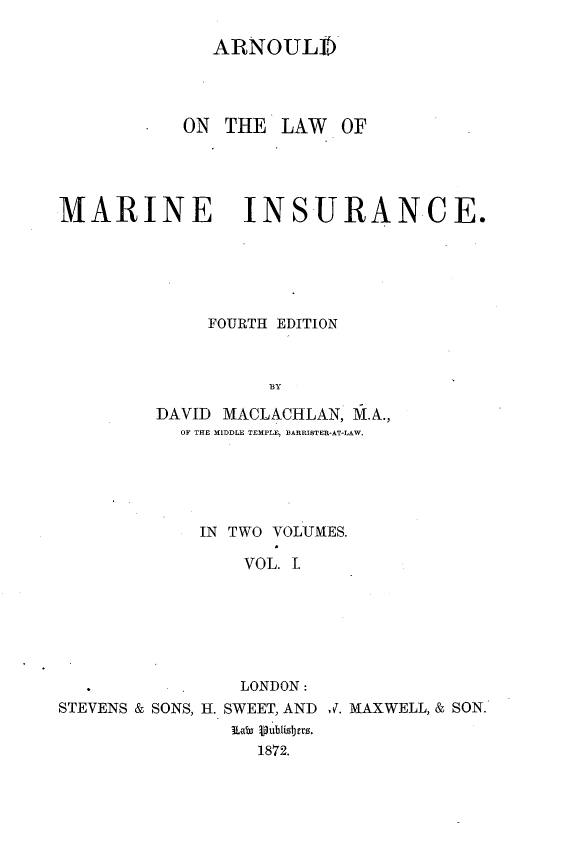 handle is hein.beal/alwmrni0001 and id is 1 raw text is: 

              ARNOUL])




           ON  THE  LAW   OF




MARINE INSURANCE.






              FOURTH EDITION



                   BY

         DAVID MACLACHLAN, M.A.,
           OF THE MIDDLE TEMPLE, BlARRISTER-AT-LAW.


             IN TWO VOLUMES.

                 VOL. I.







                 LONDON:
STEVENS & SONS, H. SWEET, AND 1. MAXWELL, & SON.
                a8   .ublidbers.
                  1872.


