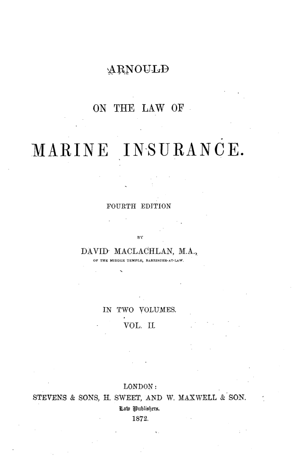 handle is hein.beal/alwmrni0002 and id is 1 raw text is: 







              ARNOULD



           ON  THE  LAW  OF




MARINE IN-SURANCE.





             FOURTH EDITION


                   13Y

         DAVID- MACLACHLAN, M.A.,
           OF THE MIDDLE TEMPLE, BARRISTER-AT-LAW.


             IN TWO VOLUMES.

                VOL. IL






                LONDON:
STEVENS & SONS, H. SWEET, AND W. MAXWELL & SON.

                  1872.


