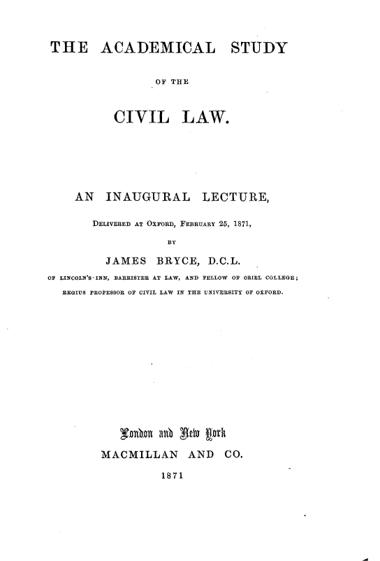 handle is hein.beal/alycllw0001 and id is 1 raw text is: 



THE ACADEMICAL STUDY


                 OF THE



          CIVIL LAW.


    AN INAUGURAL LECTURE,

       DELIVERED AT OXFORD, FEBRUARY 25, 1871,

                   BY

         JAMES BRYCE, D.C.L.
OF LINCOLN'S INN, BARRISTER AT LAW, AND FELLOW OF ORIEL COLLEGE;
  REGIUS PROFESSOR OF CIVIL LAW IN THE UNIVERSITY OF OXFORD.


   ACMILaLAb tDy ID

MACMILLAN AND CO.


1871


