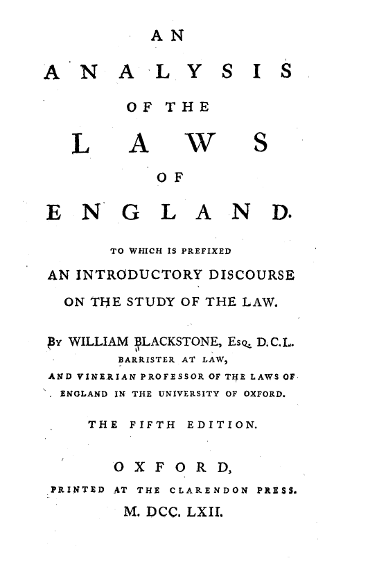 handle is hein.beal/alylwgnd0001 and id is 1 raw text is: 
AN


A N


A L Y S I S


OF THE


L


A


W


OF


E N


G L A N D.


        TO WHICH IS PREFIXED

AN INTRODUCTORY DISCOURSE

  ON THE STUDY OF THE LAW.

AY WILLIAM BLACKSTONE, Esz D.C.L.
        BARRISTER AT LAW,
AND VINERIAN PROFESSOR OF TlfE LAWS OF
  ENGLAND IN THE UNIVERSITY OF OXFORD.

     THE FIFTH EDITION.


O X F


0 R D,


PRINTED AT THE CLARENDON PRESS.


M. DCC. LXIL


