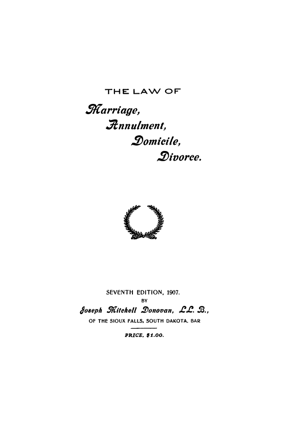 handle is hein.beal/amardoic0001 and id is 1 raw text is: ï»¿THE LAW OF

Miarriage,
2nnulment,
,2omieile,
2ivorce.

SEVENTH EDITION, 1907.
BY
Joseph Sgitche Tonovan, C. -T.,
OF THE SIOUX FALLS, SOUTH DAKOTA. BAR
PRICE, UI.OO.



