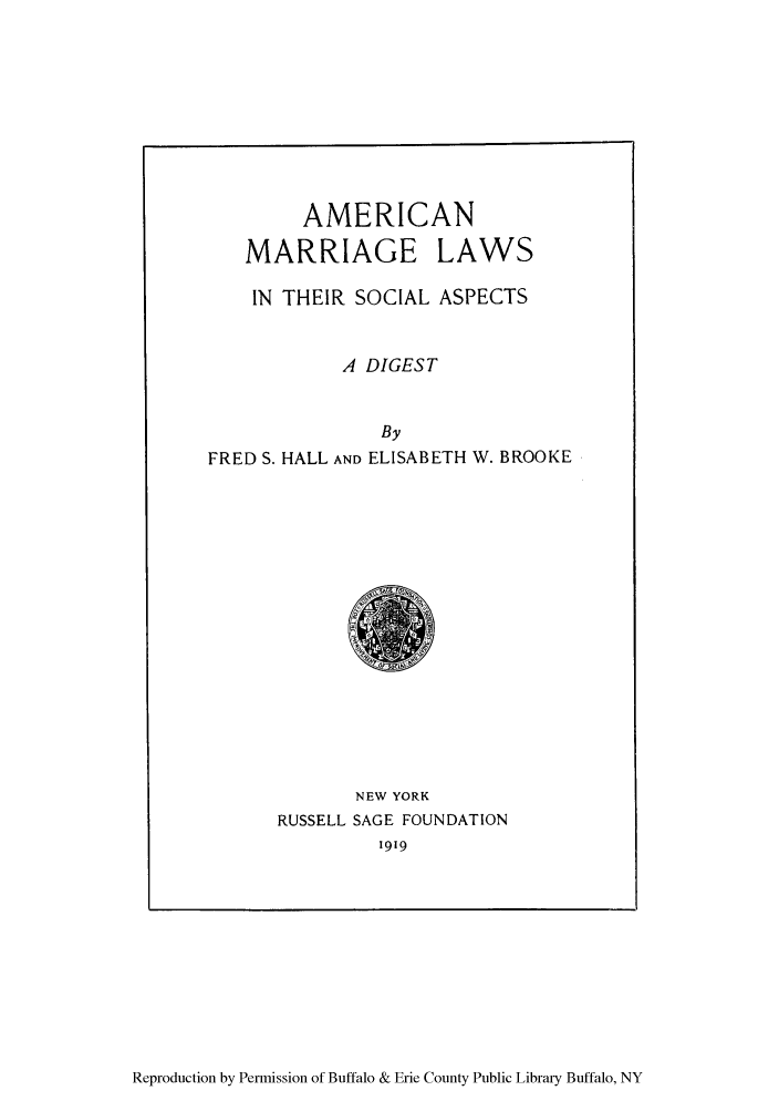 handle is hein.beal/amarrlts0001 and id is 1 raw text is: AMERICAN
MARRIAGE LAWS
IN THEIR SOCIAL ASPECTS
A DIGEST
By
FRED S. HALL AND ELISABETH W. BROOKE

NEW YORK
RUSSELL SAGE FOUNDATION
1919

Reproduction by Permission of Buffalo & Erie County Public Library Buffalo, NY


