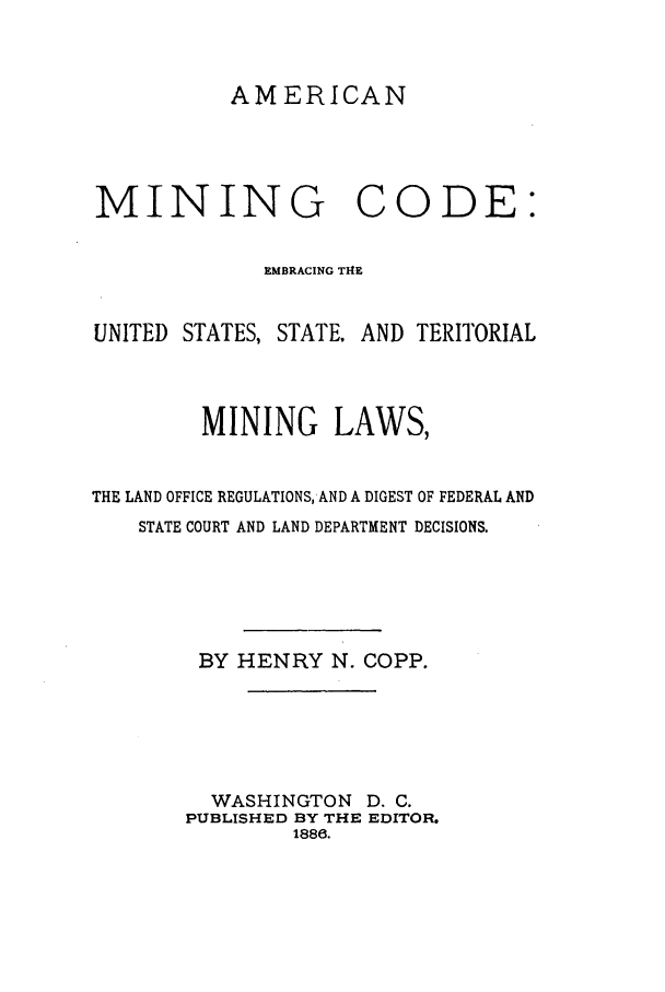 handle is hein.beal/ambrter0001 and id is 1 raw text is: AMERICAN

MINING CODE:
EMBRACING T14E
UNITED STATES, STATE. AND TERITORIAL
MINING LAWS,
THE LAND OFFICE REGULATIONS, AND A DIGEST OF FEDERAL AND
STATE COURT AND LAND DEPARTMENT DECISIONS.
BY HENRY N. COPP.
WASHINGTON D. C.
PUBLISHED BY THE EDITOR.
1888.


