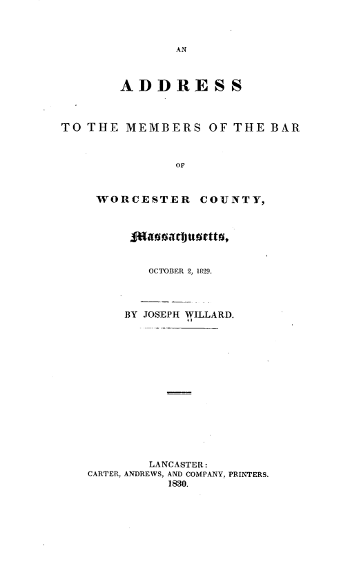 handle is hein.beal/ambwcm0001 and id is 1 raw text is: 



               AN



        ADDRESS



TO THE  MEMBERS OF THE BAR



               OF



    WORCESTER COUNTY,







           OCTOBER 2, 1829.




        BY JOSEPH WILLARD.















           LANCASTER:
   CARTER, ANDREWS, AND COMPANY, PRINTERS.
              1830.


