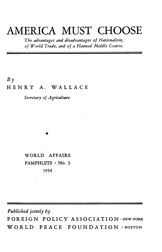 handle is hein.beal/amchadv0001 and id is 1 raw text is: 




AMERICA MUST CHOOSE
     The advantages and disadvantages of Nationalism,
     of World Trade, and of a Planned Middle Course.


By
HENRY


A. WALLACE


Secretary of Agriculture






      0



WORLD AFFAIRS
PAMPHLETS - No. 3
      1934


Published jointly by
FOREIGN POLICY ASSOCIATION'-NEwyoR
WORLD PEACE FOUNDATION -BOSTON


