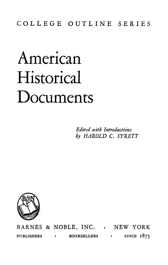 handle is hein.beal/amchisd0001 and id is 1 raw text is: 

COLLEGE OUTLINE SERIES


American


Historical


Documents



             Edited with Introductions
             by HAROLD C. SYRETT


BARNES & NOBLE, INC.
PUBLISHERS  BOOKSELLERS


* NEW YORK
*    SINCE 1873


