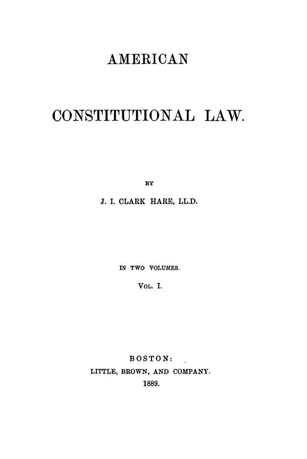 handle is hein.beal/amclw0001 and id is 1 raw text is: AMERICAN
CONSTITUTIONAL LAW.
BY
J. I. CLARK HARE, LL.D.

IN TWO VOLUMES.
VOL. I.
BOSTON:
LITTLE, BROWN, AND COMPANY.
1889.


