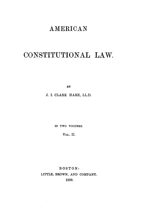 handle is hein.beal/amclw0002 and id is 1 raw text is: AMERICAN
CONSTITUTIONAL LAW.
BY
J. I. CLARK HARE, LL.D.

IN TWO VOLUMES.
VOL. II.
BOSTON:
LITTLE, BROWN, AND COMPANY.
1889.


