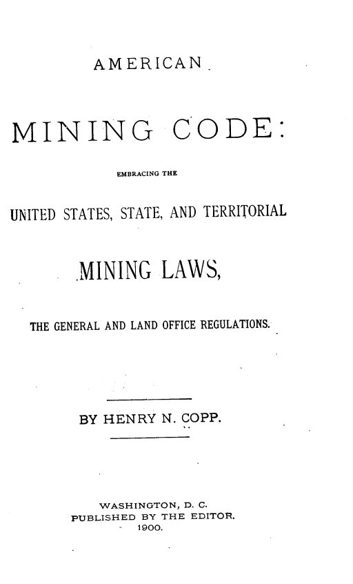 handle is hein.beal/amcngcd0001 and id is 1 raw text is: AMERICAN

MINING

CODE:

EMBRACING THE
UNITED STATES, STATE, AND TERRITORIAL
MINING LAWS,
THE GENERAL AND LAND OFFICE REGULATIONS.
BY HENRY N. COPP.
WASHINGTON, D. C.
PUBLISHED BY THE EDITOR.
-  1900.


