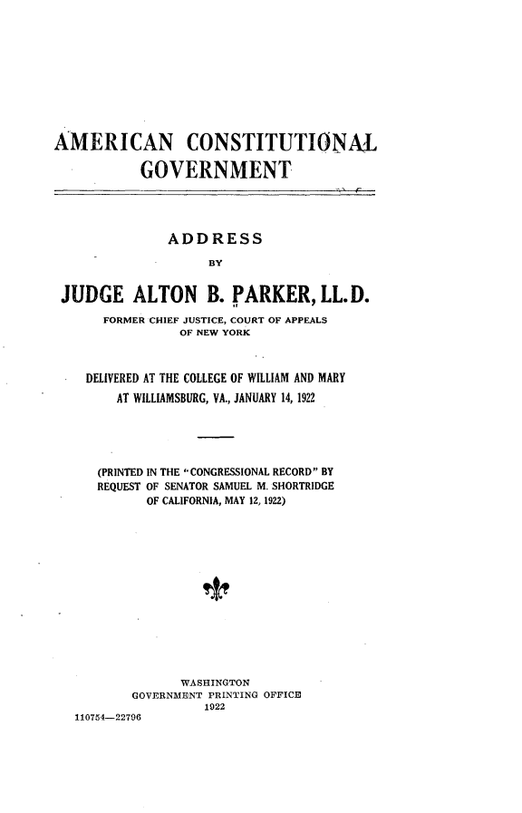 handle is hein.beal/amctg0001 and id is 1 raw text is: 











AMERICAN CONSTITUTIONAL

           GOVERNMENT





               ADDRESS

                    BY


 JUDGE ALTON B. PARKER, LL.D.

      FORMER CHIEF JUSTICE, COURT OF APPEALS
                 OF NEW YORK



    DELIVERED AT THE COLLEGE OF WILLIAM AND MARY
        AT WILLIAMSBURG, VA., JANUARY 14, 1922





      (PRINTED IN THE CONGRESSIONAL RECORD BY
      REQUEST OF SENATOR SAMUEL M. SHORTRIDGE
            OF CALIFORNIA, MAY 12, 1922)















                 WASHINGTON
          GOVERNMENT PRINTING OFFICE


110754-22796


