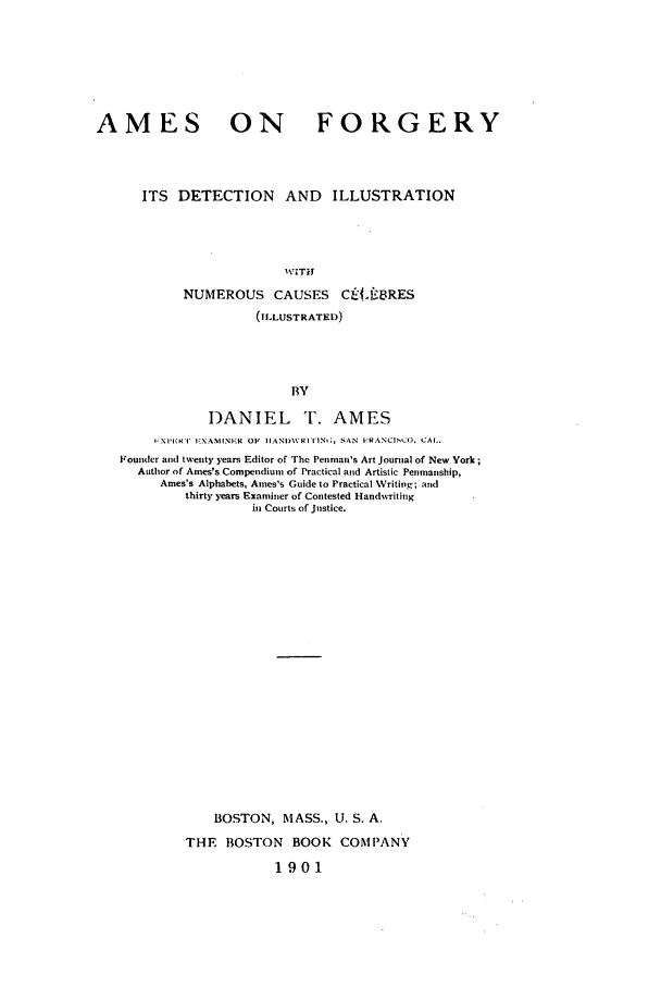 handle is hein.beal/amefor0001 and id is 1 raw text is: AMES ON FORGERY
ITS DETECTION        AND    ILLUSTRATION
WITH
NUMEROUS CAUSES         Clc.fBRES
(ILLUSTRATED)
BY
DANIEL T. AMES
I-Xll' I' EXAMINE.R OF  IIANI\It al' IN,;, SAN  FRANCISCO, CAL.
Founder and twenty years Editor of The Penman's Art Journal of New York;
Author of Ames's Compendium of Practical and Artistic Penmanship,
Ames's Alphabets, Ames's Guide to Practical Writing; and
thirty years Examiner of Contested Handwriting
in Courts of Justice.
BOSTON, MASS., U. S. A.
THE BOSTON BOOK COMPANY
1901


