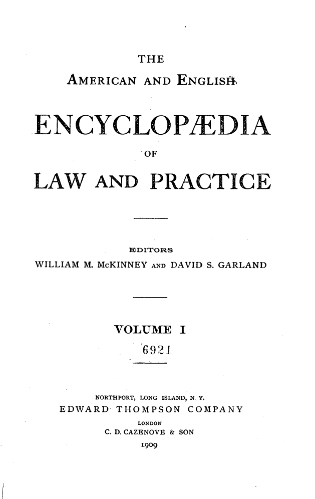 handle is hein.beal/amegecy0001 and id is 1 raw text is: 




THE


    AMERICAN AND ENGLIS11




ENCYCLOPAEDIA




LAW AND PRACTICE


           EDITORS
WILLIAM M. McKINNEY AND DAVID S. GARLAND


VOLUME


I


6921


    NORTHPORT, LONG ISLAND, N. V.
EDWARD THOMPSON COMPANY
         LONDON
     C. D. CAZENOVE & SON


I 909


