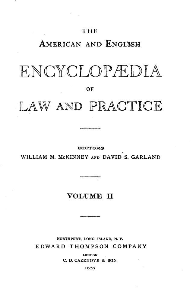 handle is hein.beal/amegecy0002 and id is 1 raw text is: 



THE


    AMERICAN AND ENGL'lSH




ENCYCLOPIEDEA

             OF


LAW AND PRACTICE


           EDITORS
WILLIAM M. McKINNEY AND DAVID S. GARLAND


VOLUlM


II


    NORTHPORT, LONG ISLAND, N. Y.
EDWARD THOMPSON COMPANY
         LONDON
     C. D. CAZENOVE & SON
          I909


