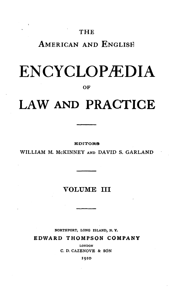 handle is hein.beal/amegecy0003 and id is 1 raw text is: 



THE


    AMERICAN AND ENGLIS1P




ENCYCLOPAEDIA

              OF


LAW AND PRACTICE


           EDITORS
WILLIAM M. McKINNEY AND DAVID S. GARLAND


VOLUME


III


    NORTHPORT, LONG ISLAND, N. Y.
EDWARD THOMPSON COMPANY
          LONDON
      C. D. CAZENOVE & SON
          1910


