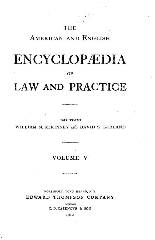 handle is hein.beal/amegecy0005 and id is 1 raw text is: 




THE


    AMERICAN AND ENGLISH




ENCYCLOPIEDIA

              OF


LAW AND PRACTICE


           EDITORS
WILLIAM M. McKINNEY AND DAVID S. GARLAND


VOLUME


V


     NORTHPORT, LONG ISLAND, N. Y.
EDWARD THOMPSON COMPANY
          LONDON
      C. D. CAZENOVE & SON


1910



