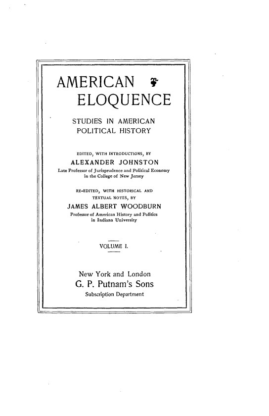 handle is hein.beal/ameloqusph0001 and id is 1 raw text is: 












AMERICAN 4


      ELOQUENCE


      STUDIES IN AMERICAN
      POLITICAL HISTORY


      EDITED, WITH INTRODUCTIONS, BY
    ALEXANDER JOHNSTON
Late Professor of Jurisprudence and Political Economy
        in the College of New Jersey

      RE-EDITED, WITH HISTORICAL AND
          TEXTUAL NOTES, BY
   JAMES ALBERT WOODBURN
   Professor of American History and Politics
          in Indiana University



            VOLUME I.



      New York and London
      G. P. Putnam's Sons
        Subscription Department


