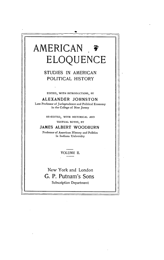 handle is hein.beal/ameloqusph0002 and id is 1 raw text is: 











AMERICAN


      ELOQUENCE


    STUDIES IN AMERICAN
      POLITICAL HISTORY


      EDITED, WITH INTRODUCTIONS, BY
   ALEXANDER JOHNSTON
Late Professor of Jurisprudence and Political Economy
        in the College of New Jersey

     RE-EDITED, WITH HISTORICAL AND
          TEXTUAL NOTES BY
  JAMES ALBERT WOODBURN
    Professor of American History and Politics
          in Indiana University



            VOLUME II.



      New York and London

      G. P. Putnam's Sons
        Subscription Department


