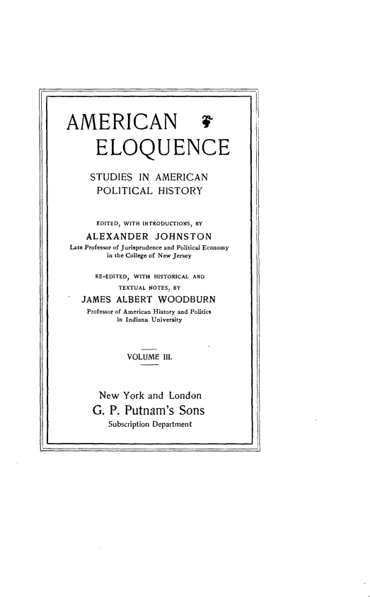 handle is hein.beal/ameloqusph0003 and id is 1 raw text is: 













AMERICAN 4


      ELOQUENCE


      STUDIES IN AMERICAN
      POLITICAL HISTORY


      EDITED, WITH INTRODUCTIONS, BY
    ALEXANDER JOHNSTON
 Late Professor of Jurisprudence and Political Economy
        in the College of New Jersey

      RE-EDITED, WITH HISTORICAL AND
           TEXTUAL NOTES BY
   JAMES ALBERT WOODBURN
   Professor of American History and Politics
          in Indiana University



             VOLUME 11I.



       New York and London

     G. P. Putnam's Sons
         Subscription Department


