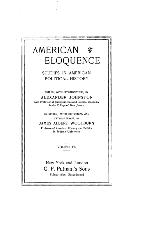 handle is hein.beal/ameloqusph0004 and id is 1 raw text is: 











AMER

      EL


ICAN


OQUENCE


    STUDIES    IN AMERICAN
      POLITICAL HISTORY


      EDITED, WITH INTRODUCTIONS, BY
    ALEXANDER JOHNSTON
Late Professor of Jurisprudence and Political Economy
        in the College of New Jersey

     RE-EDITED, WITH HISTORICAL AND
          TEXTUAL NOTES, BY
   JAMES ALBERT WOODBURN
   Professor of American History and Politics
          in Indiana University



            VOLUME IV.



      New York and London
      G. P. Putnam's Sons
        Subscription Department


