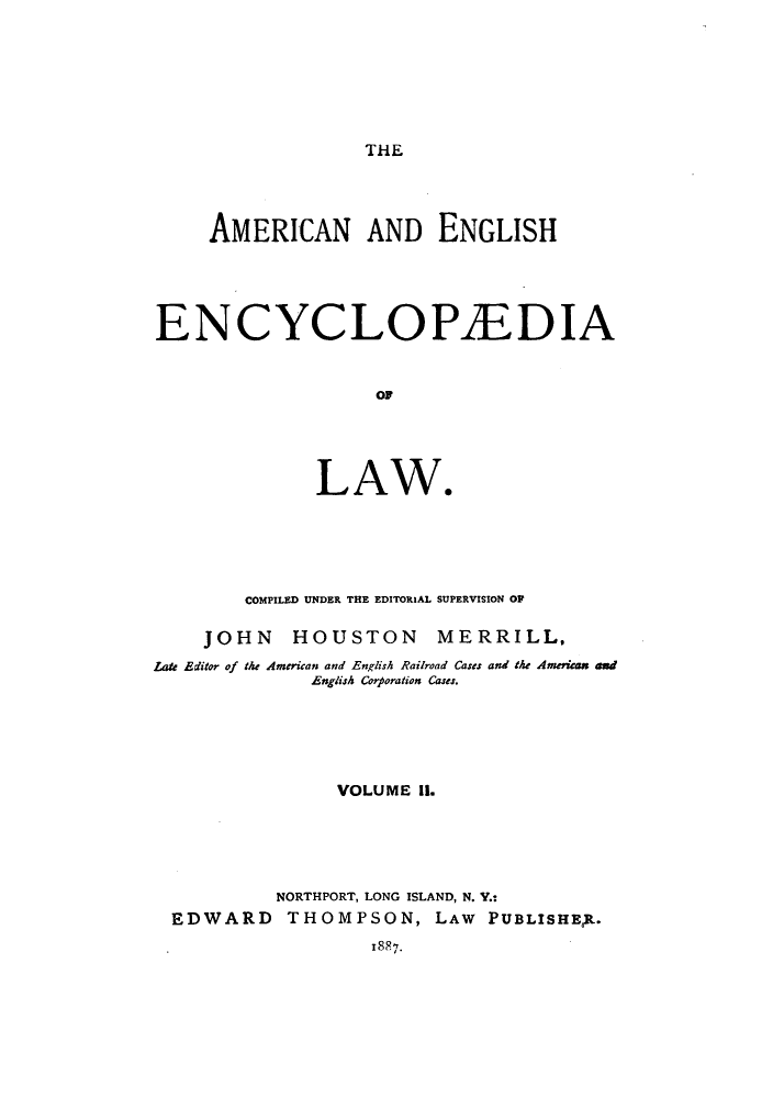handle is hein.beal/amenencl0002 and id is 1 raw text is: THE

AMERICAN AND ENGLISH
EN CYCLOP1EDIA
0W
LAW*

COMPILED UNDER THE EDITORIAL SUPERVISION OP
JOHN HOUSTON MERRILL,
Late Editor of the American and English Railroad Cases and the American and
English Corporation Cases.
VOLUME II.
NORTHPORT, LONG ISLAND, N. Y.:
EDWARD THOMPSON, LAW PUBLISHEt.
188*7.


