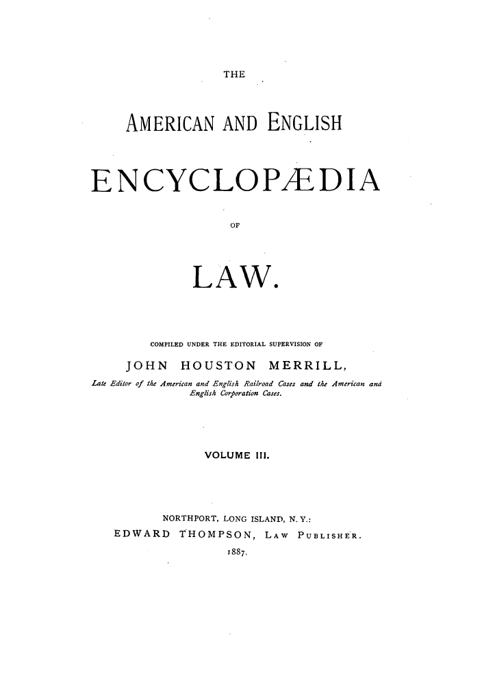 handle is hein.beal/amenencl0003 and id is 1 raw text is: THE

AMERICAN AND ENGLISH
ENCYCLOPAEDIA
OF
LAW*

COMPILED UNDER THE EDITORIAL SUPERVISION OF
JOHN HOUSTON MERRILL,
Late Editor of the American and English Railroad Cases and the American and
English Corporation Cases.
VOLUME III.
NORTHPORT, LONG ISLAND, N. Y.:
EDWARD       THOMPSON, LAW           PUBLISHER.
1887.


